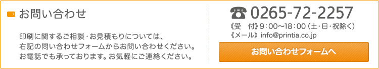 長野県で印刷会社をお探しの方はこちら。 印刷に関するご相談･お見積もりについては、右記の問い合わせフォームからお問い合わせください。お電話でも承っております。お気軽にご連絡ください。0265-72-2257《受　付》9：00～18：00（土･日･祝除く） 《メール》info@printia.co.jp